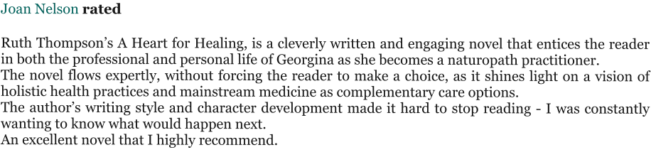 Joan Nelson rated   Ruth Thompson’s A Heart for Healing, is a cleverly written and engaging novel that entices the reader in both the professional and personal life of Georgina as she becomes a naturopath practitioner. The novel flows expertly, without forcing the reader to make a choice, as it shines light on a vision of holistic health practices and mainstream medicine as complementary care options. The author’s writing style and character development made it hard to stop reading - I was constantly wanting to know what would happen next. An excellent novel that I highly recommend.